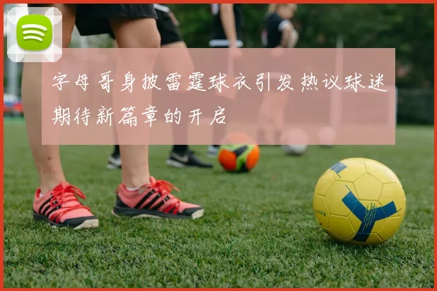 字母哥身披雷霆球衣引发热议球迷期待新篇章的开启