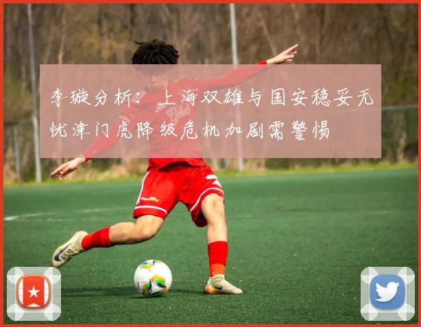 李璇分析：上海双雄与国安稳妥无忧津门虎降级危机加剧需警惕