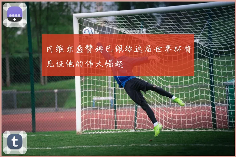 内维尔盛赞姆巴佩称这届世界杯将见证他的伟大崛起