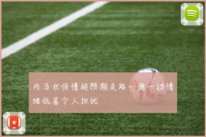 内马尔伤情超预期走路一瘸一拐情绪低落令人担忧