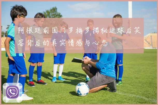 阿根廷前国门罗梅罗揭秘进球后笑容背后的真实情感与心态