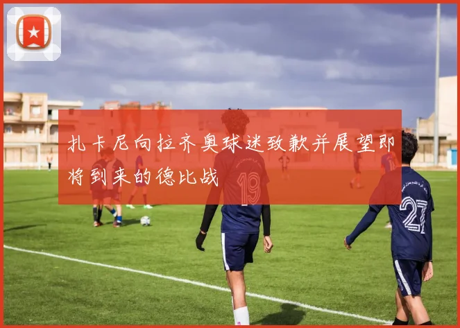 扎卡尼向拉齐奥球迷致歉并展望即将到来的德比战