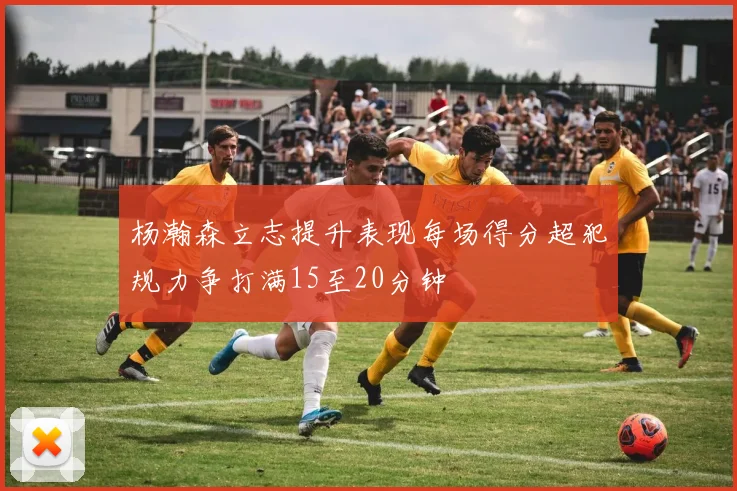 杨瀚森立志提升表现每场得分超犯规力争打满15至20分钟