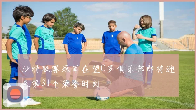 沙特联赛冠军在望C罗俱乐部即将迎来第31个荣誉时刻