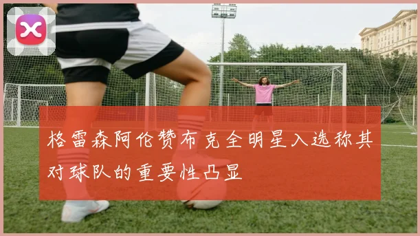格雷森阿伦赞布克全明星入选称其对球队的重要性凸显