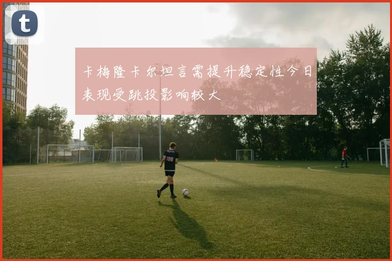 卡梅隆卡尔坦言需提升稳定性今日表现受跳投影响较大
