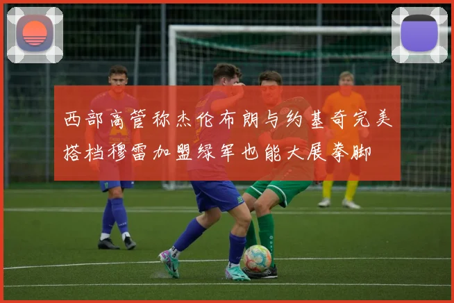 西部高管称杰伦布朗与约基奇完美搭档穆雷加盟绿军也能大展拳脚
