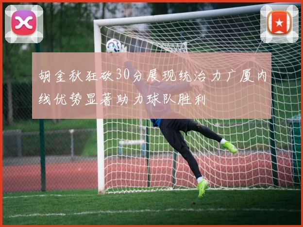 胡金秋狂砍30分展现统治力广厦内线优势显著助力球队胜利