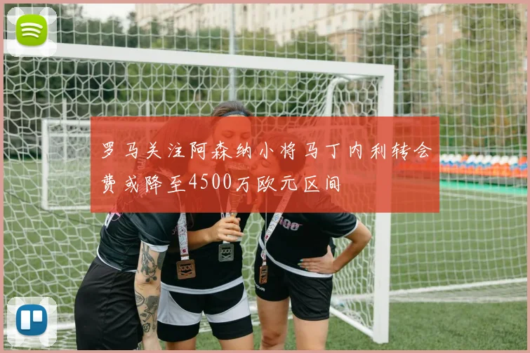 罗马关注阿森纳小将马丁内利转会费或降至4500万欧元区间