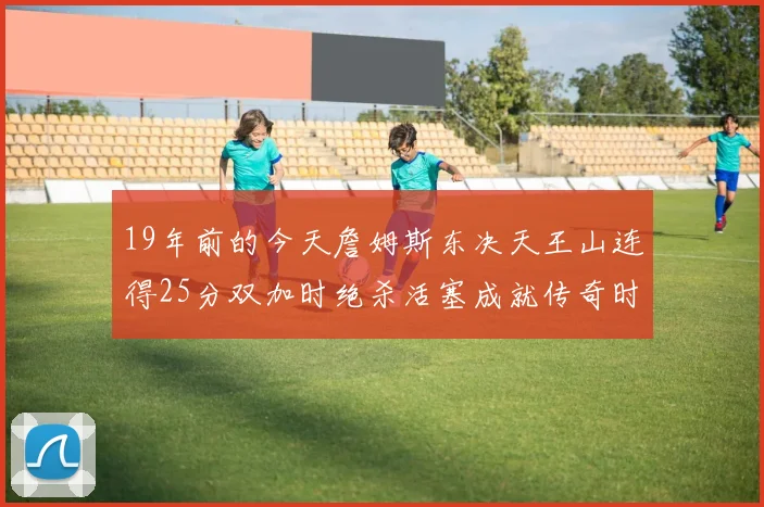 19年前的今天詹姆斯东决天王山连得25分双加时绝杀活塞成就传奇时刻