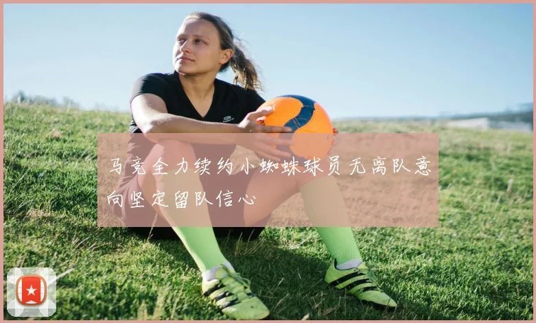 马竞全力续约小蜘蛛球员无离队意向坚定留队信心