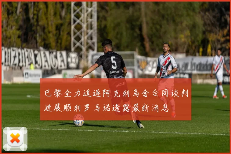 巴黎全力追逐阿克利乌舍合同谈判进展顺利罗马诺透露最新消息