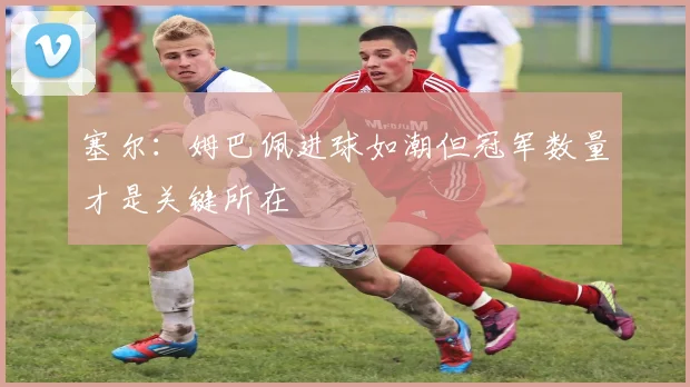 塞尔：姆巴佩进球如潮但冠军数量才是关键所在