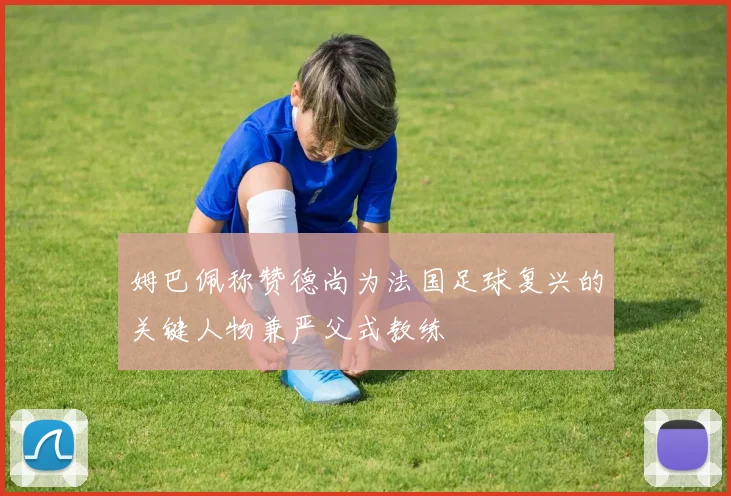 姆巴佩称赞德尚为法国足球复兴的关键人物兼严父式教练