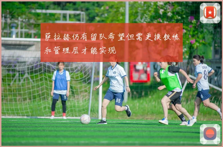 萨拉赫仍有留队希望但需更换教练和管理层才能实现