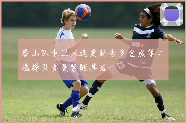 泰山队中卫人选更新索罗金成第二选择贝克曼紧随其后