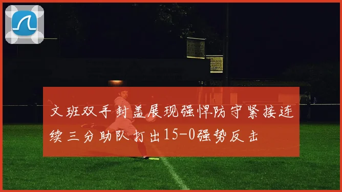 文班双手封盖展现强悍防守紧接连续三分助队打出15-0强势反击