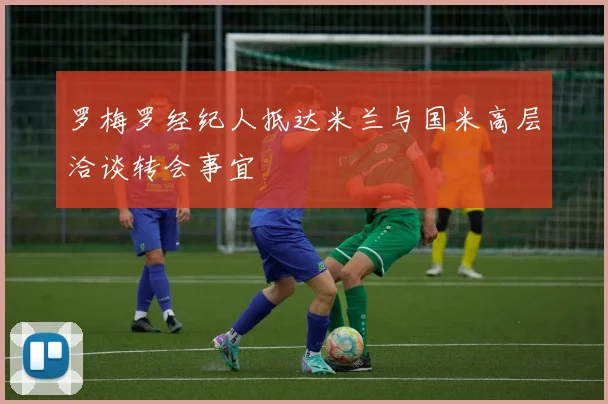 罗梅罗经纪人抵达米兰与国米高层洽谈转会事宜