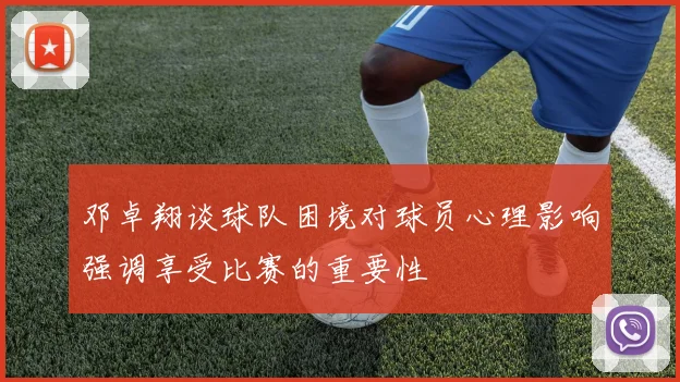 邓卓翔谈球队困境对球员心理影响强调享受比赛的重要性
