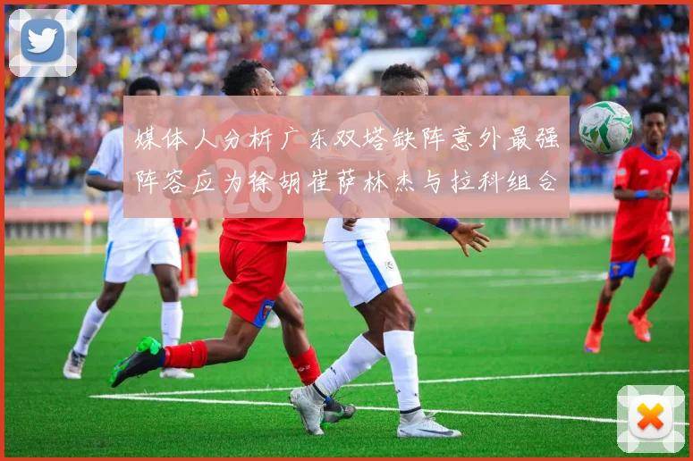 媒体人分析广东双塔缺阵意外最强阵容应为徐胡崔萨林杰与拉科组合