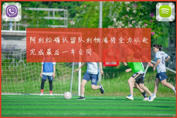 阿利松确认留队利物浦将全力以赴完成最后一年合同