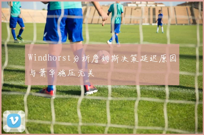 Windhorst分析詹姆斯决策延迟原因与萧华施压无关