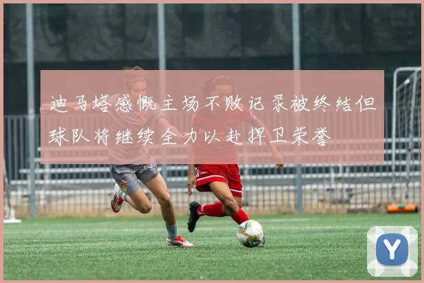 迪马塔感慨主场不败记录被终结但球队将继续全力以赴捍卫荣誉