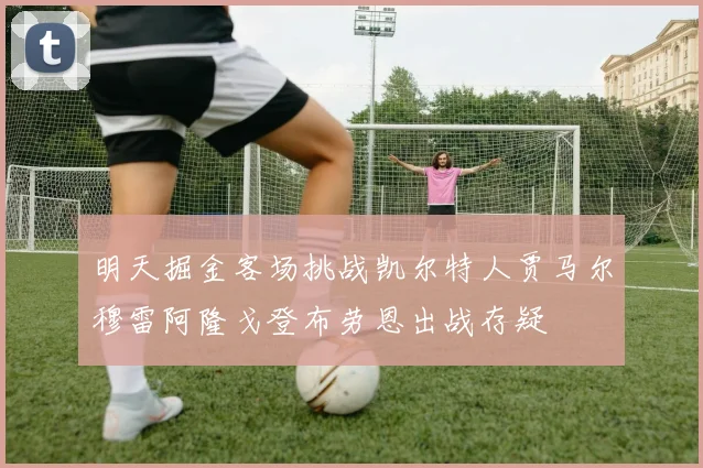 明天掘金客场挑战凯尔特人贾马尔穆雷阿隆戈登布劳恩出战存疑