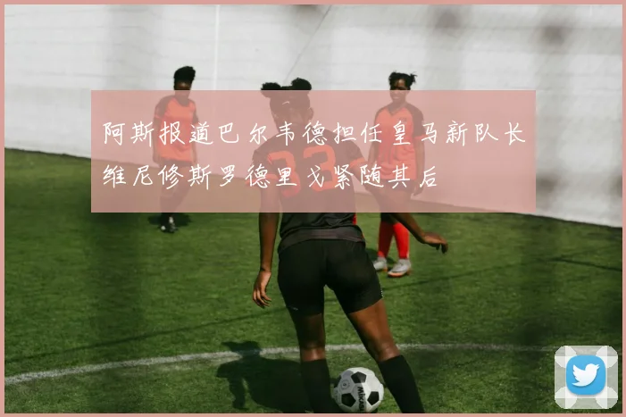 阿斯报道巴尔韦德担任皇马新队长维尼修斯罗德里戈紧随其后