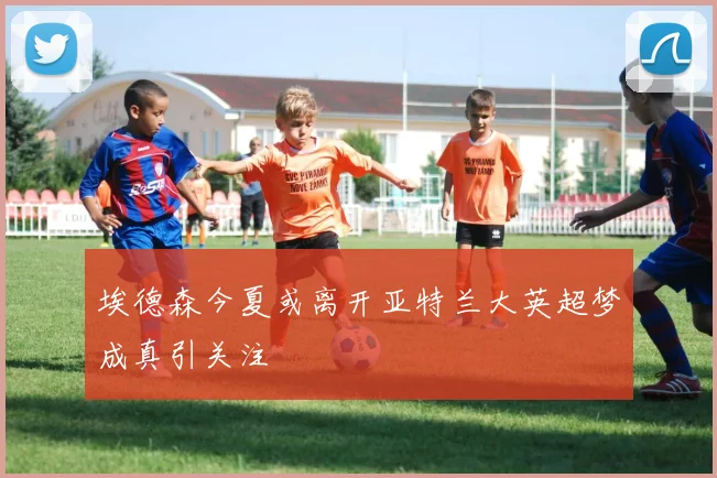 埃德森今夏或离开亚特兰大英超梦成真引关注