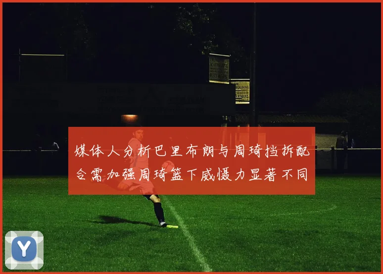 媒体人分析巴里布朗与周琦挡拆配合需加强周琦篮下威慑力显著不同于大秋