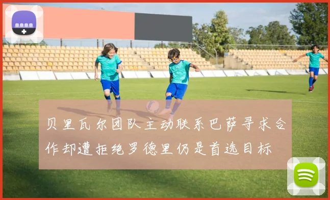 贝里瓦尔团队主动联系巴萨寻求合作却遭拒绝罗德里仍是首选目标