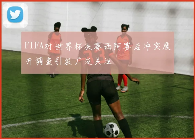 FIFA对世界杯决赛西阿赛后冲突展开调查引发广泛关注