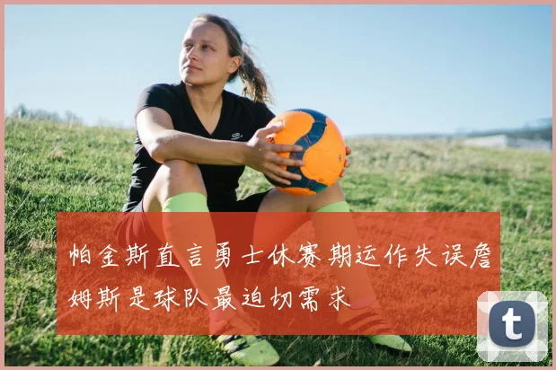 帕金斯直言勇士休赛期运作失误詹姆斯是球队最迫切需求